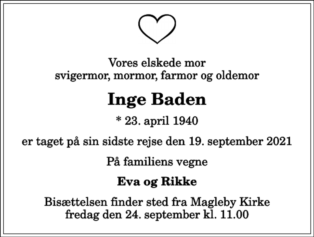 <p>Vores elskede mor svigermor, mormor, farmor og oldemor<br />Inge Baden<br />* 23. april 1940<br />er taget på sin sidste rejse den 19. september 2021<br />På familiens vegne<br />Eva og Rikke<br />Bisættelsen finder sted fra Magleby Kirke fredag den 24. september kl. 11.00</p>