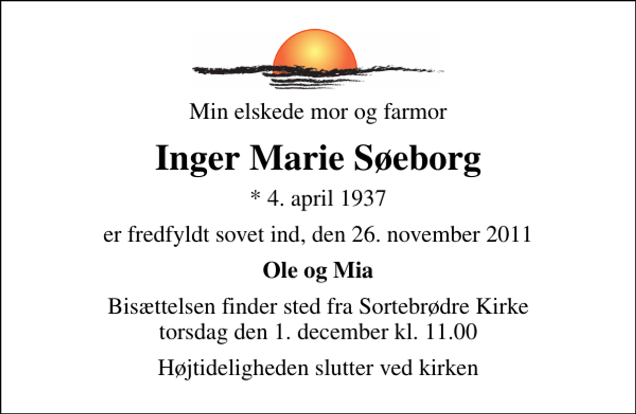 <p>Min elskede mor og farmor<br />Inger Marie Søeborg<br />* 4. april 1937<br />er fredfyldt sovet ind, den 26. november 2011<br />Ole og Mia<br />Bisættelsen finder sted fra Sortebrødre Kirke torsdag den 1. december kl. 11.00<br />Højtideligheden slutter ved kirken</p>