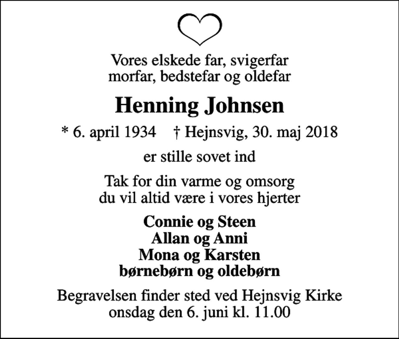<p>Vores elskede far, svigerfar morfar, bedstefar og oldefar<br />Henning Johnsen<br />* 6. april 1934 ✝ Hejnsvig, 30. maj 2018<br />er stille sovet ind<br />Tak for din varme og omsorg du vil altid være i vores hjerter<br />Connie og Steen Allan og Anni Mona og Karsten børnebørn og oldebørn<br />Begravelsen finder sted ved Hejnsvig Kirke onsdag den 6. juni kl. 11.00</p>