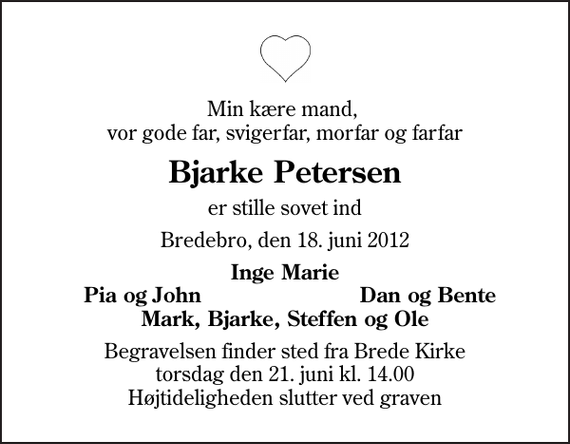 <p>Min kære mand, vor gode far, svigerfar, morfar og farfar<br />Bjarke Petersen<br />er stille sovet ind<br />Bredebro, den 18. juni 2012<br />Inge Marie<br />Pia og John<br />Dan og Bente<br />Begravelsen finder sted fra Brede Kirke torsdag den 21. juni kl. 14.00 Højtideligheden slutter ved graven</p>