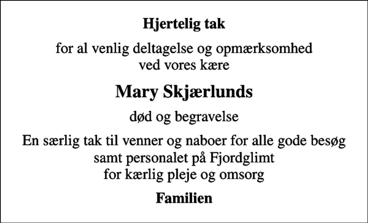 <p>Hjertelig tak<br />for al venlig deltagelse og opmærksomhed ved vores kære<br />Mary Skjærlunds<br />død og begravelse<br />En særlig tak til venner og naboer for alle gode besøg samt personalet på Fjordglimt for kærlig pleje og omsorg<br />Familien</p>