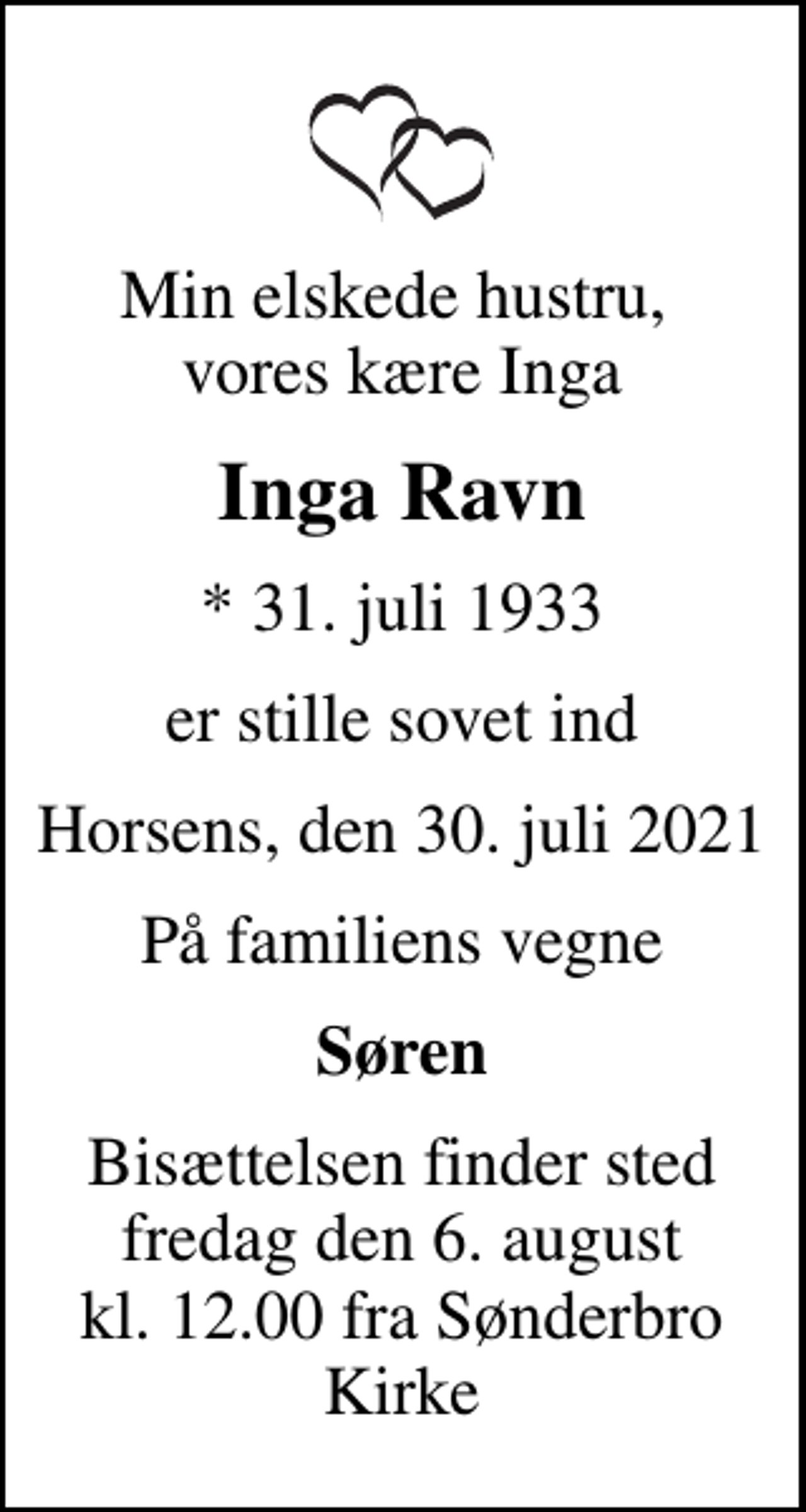<p>Min elskede hustru, vores kære Inga<br />Inga Ravn<br />* 31. juli 1933<br />er stille sovet ind<br />Horsens, den 30. juli 2021<br />På familiens vegne<br />Søren<br />Bisættelsen finder sted fredag den 6. august kl. 12.00 fra Sønderbro Kirke</p>