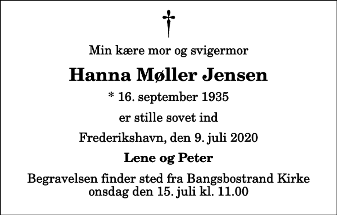 <p>Min kære mor og svigermor<br />Hanna Møller Jensen<br />* 16. september 1935<br />er stille sovet ind<br />Frederikshavn, den 9. juli 2020<br />Lene og Peter<br />Begravelsen finder sted fra Bangsbostrand Kirke onsdag den 15. juli kl. 11.00</p>