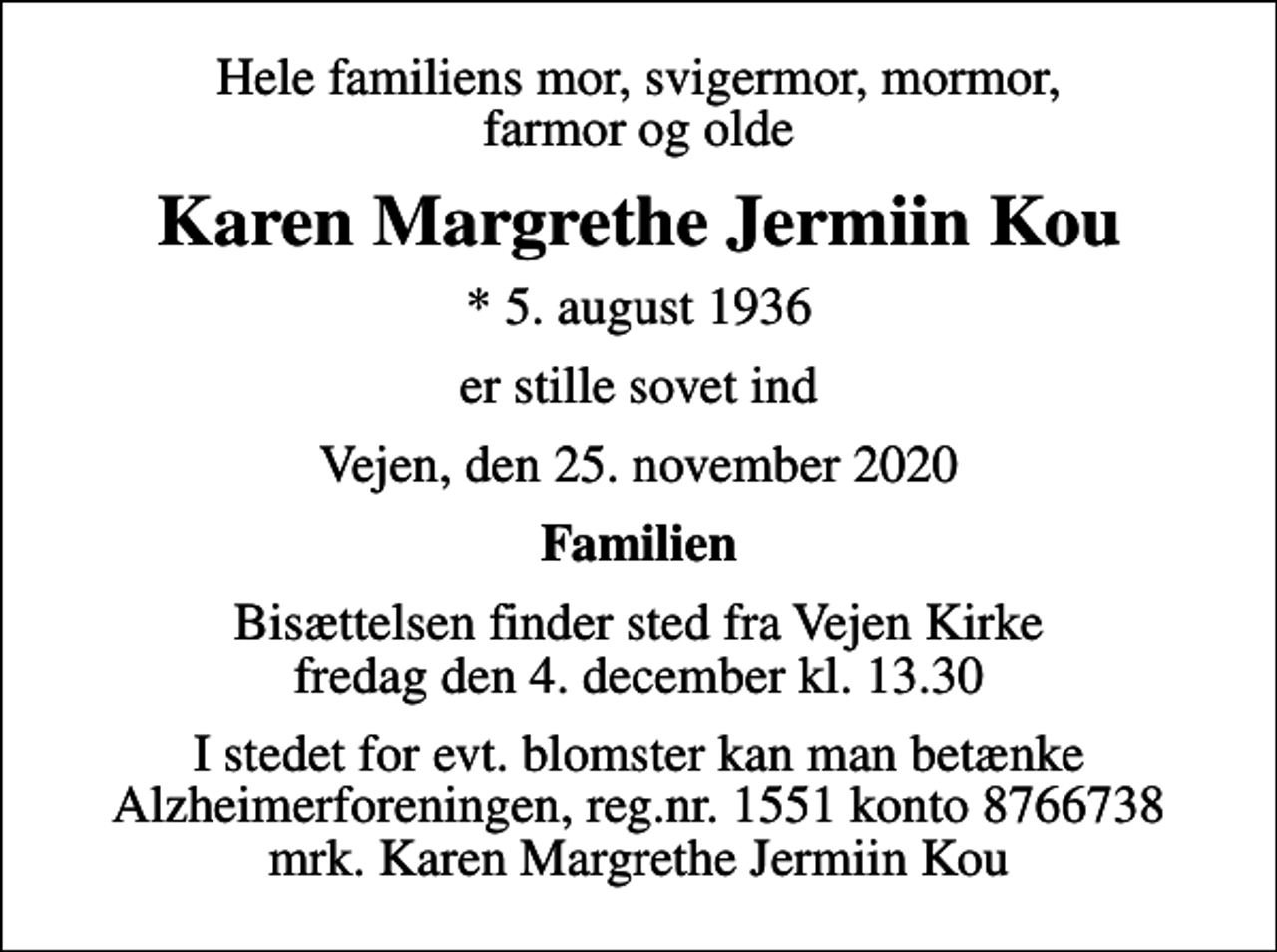 <p>Hele familiens mor, svigermor, mormor, farmor og olde<br />Karen Margrethe Jermiin Kou<br />* 5. august 1936<br />er stille sovet ind<br />Vejen, den 25. november 2020<br />Familien<br />Bisættelsen finder sted fra Vejen Kirke fredag den 4. december kl. 13.30<br />I stedet for evt. blomster kan man betænke<br />Alzheimerforeningen reg.nr.1551konto8766738mrk. Karen Margrethe Jermiin<br />Kou</p>