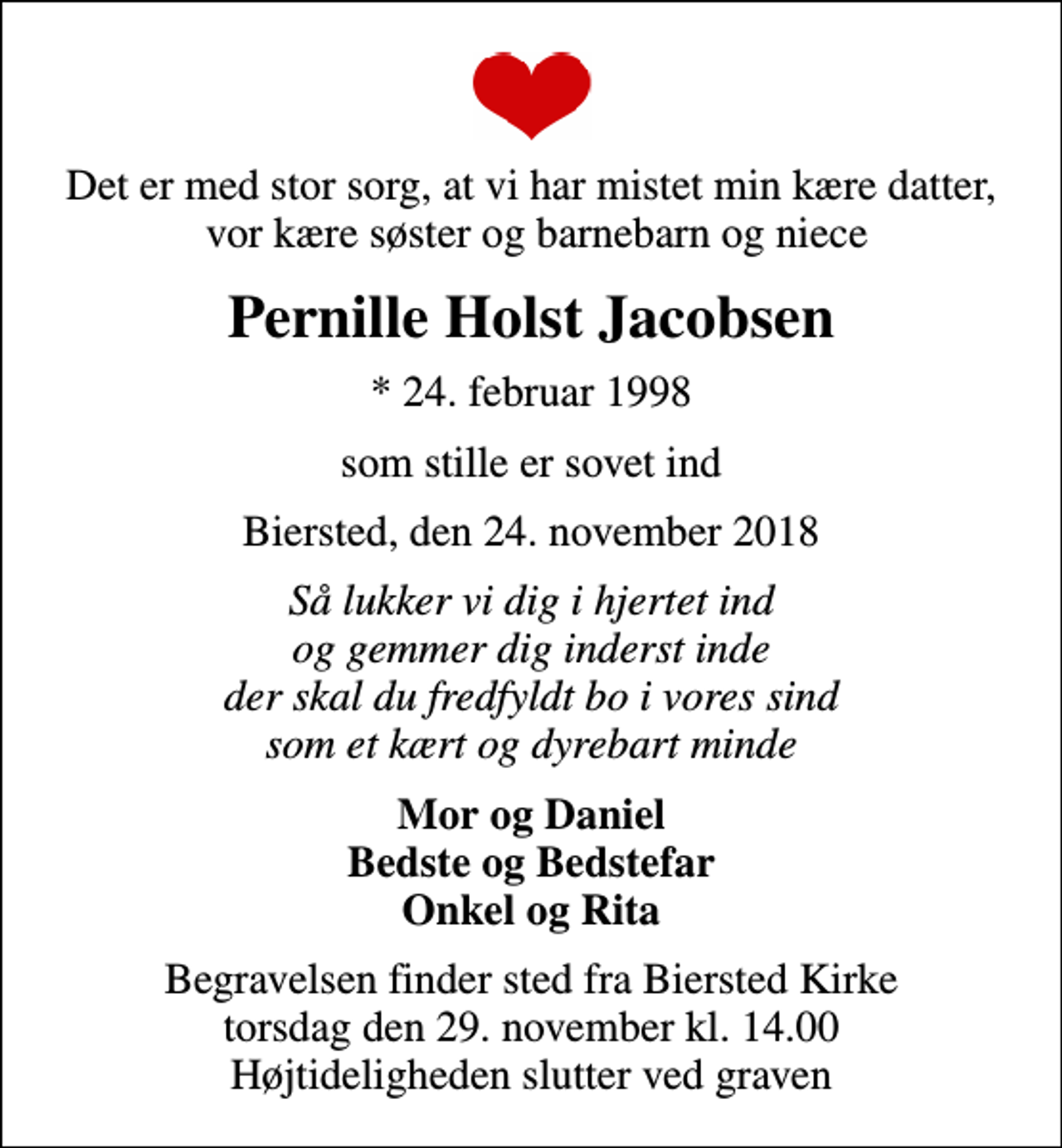 <p>Det er med stor sorg, at vi har mistet min kære datter, vor kære søster og barnebarn og niece<br />Pernille Holst Jacobsen<br />* 24. februar 1998<br />som stille er sovet ind<br />Biersted, den 24. november 2018<br />Så lukker vi dig i hjertet ind og gemmer dig inderst inde der skal du fredfyldt bo i vores sind som et kært og dyrebart minde<br />Mor og Daniel Bedste og Bedstefar Onkel og Rita<br />Begravelsen finder sted fra Biersted Kirke torsdag den 29. november kl. 14.00 Højtideligheden slutter ved graven</p>