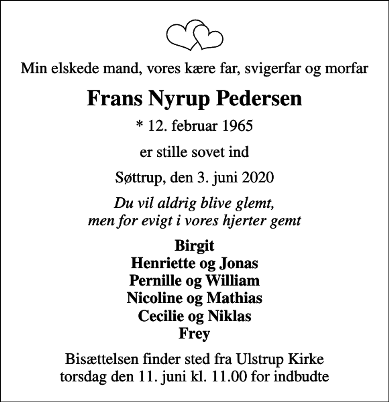 <p>Min elskede mand, vores kære far, svigerfar og morfar<br />Frans Nyrup Pedersen<br />* 12. februar 1965<br />er stille sovet ind<br />Søttrup, den 3. juni 2020<br />Du vil aldrig blive glemt, men for evigt i vores hjerter gemt<br />Birgit Henriette og Jonas Pernille og William Nicoline og Mathias Cecilie og Niklas Frey<br />Bisættelsen finder sted fra Ulstrup Kirke torsdag den 11. juni kl. 11.00 for indbudte</p>