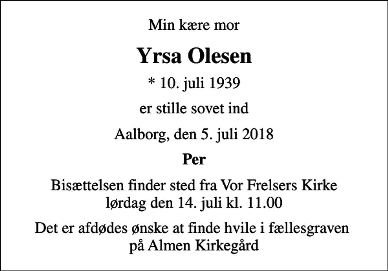 <p>Min kære mor<br />Yrsa Olesen<br />* 10. juli 1939<br />er stille sovet ind<br />Aalborg, den 5. juli 2018<br />Per<br />Bisættelsen finder sted fra Vor Frelsers Kirke lørdag den 14. juli kl. 11.00<br />Det er afdødes ønske at finde hvile i fællesgraven på Almen Kirkegård</p>