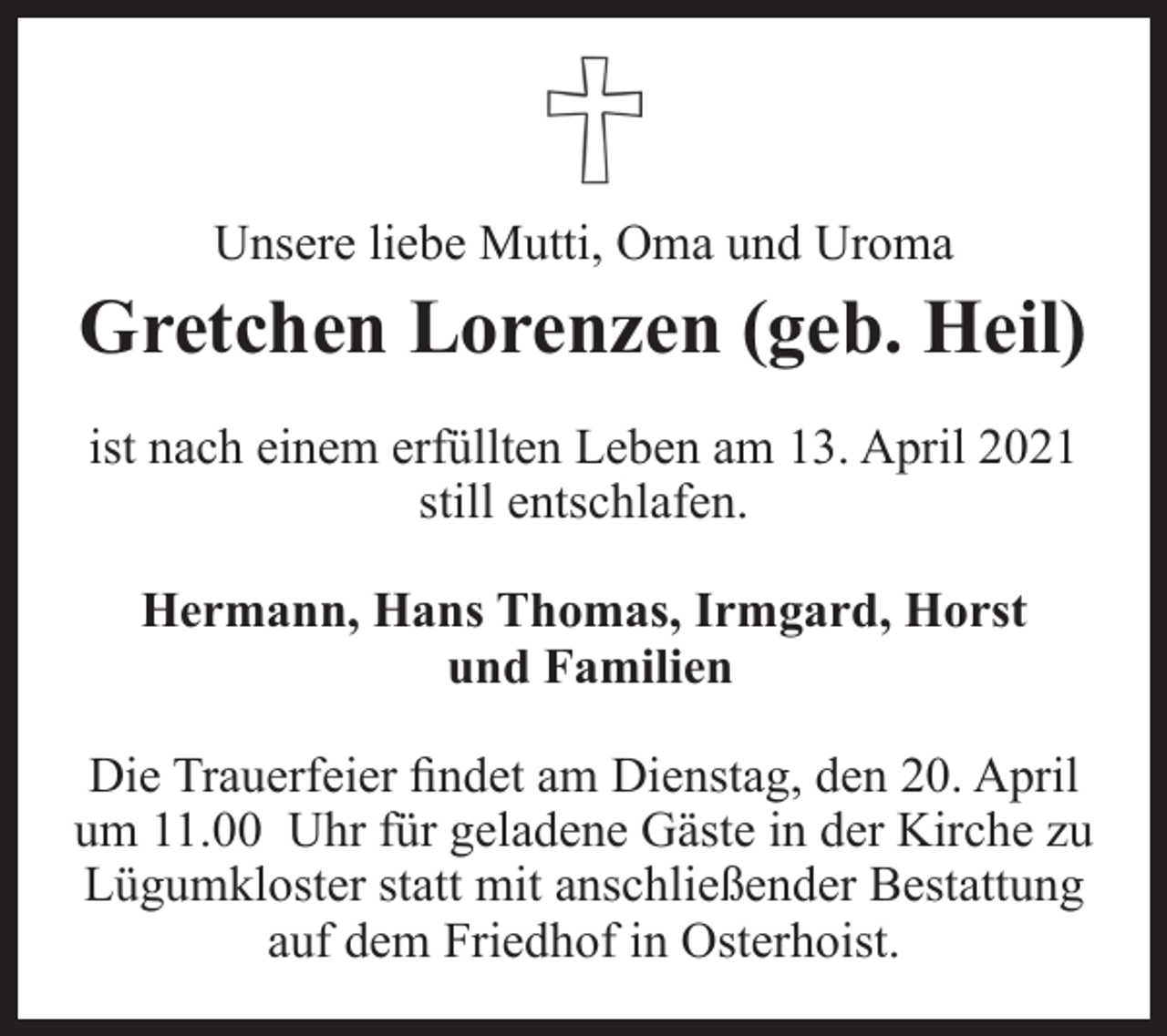 <p>Unsere liebe Mutti, Oma und Uroma<br />Gretchen Lorenzen (geb. Heil)<br />ist nach einem erfüllten Leben am 13. April 2021 still entschlafen<br />Hermann, Hans Thomas, Irmgard, Horst und familien<br />Die Beerdigung findet am Dienstag den 20. April um 11.00 Uhr für geladene Gäste in der Kirche zu Lügumkloster statt mit anschließender Bestattung auf dem Friedhof in Osterhoist</p>