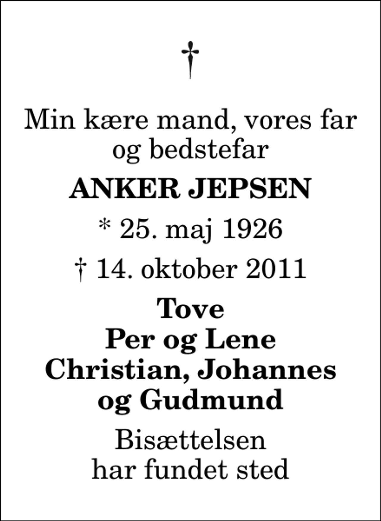 <p>Min kære mand, vores far og bedstefar<br />Anker Jepsen<br />* 25. maj 1926<br />✝ 14. oktober 2011<br />Tove Per og Lene Christian, Johannes og Gudmund<br />Bisættelsen har fundet sted</p>