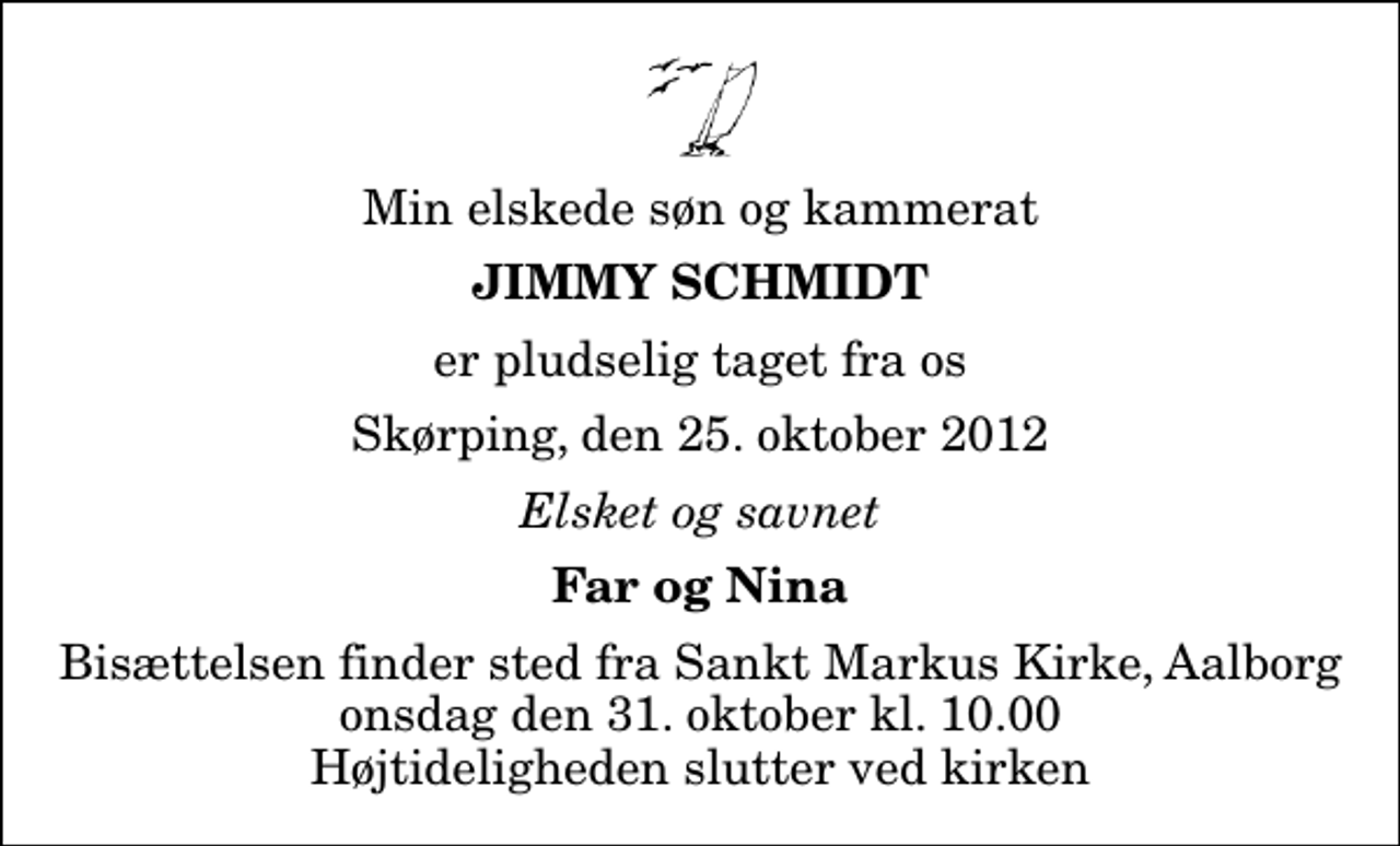 <p>Min elskede søn og kammerat<br />Jimmy Schmidt<br />er pludselig taget fra os<br />Skørping, den 25. oktober 2012<br />Elsket og savnet<br />Far og Nina<br />Bisættelsen finder sted fra Sankt Markus Kirke, Aalborg onsdag den 31. oktober kl. 10.00 Højtideligheden slutter ved kirken</p>