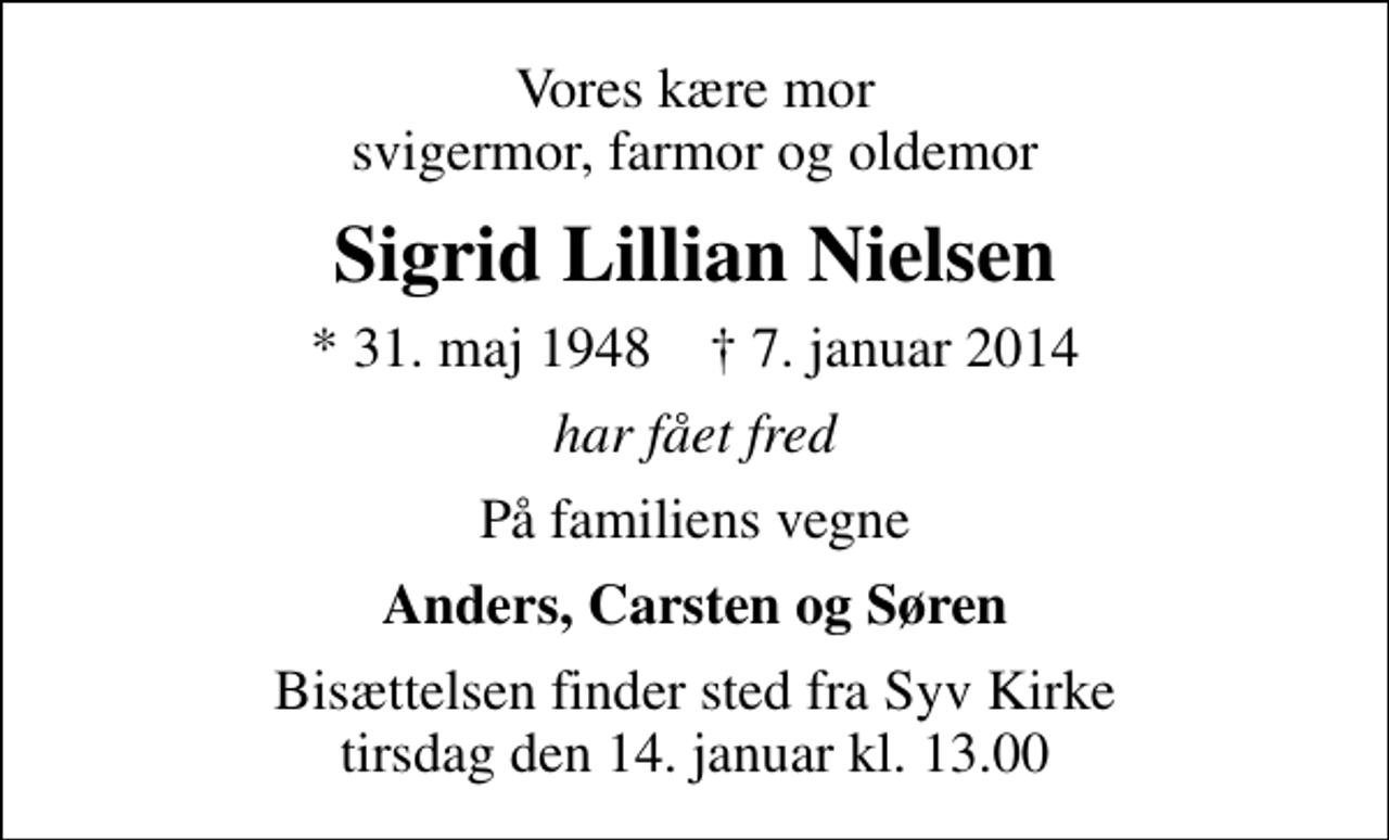 <p>Vores kære mor svigermor, farmor og oldemor<br />Sigrid Lillian Nielsen<br />* 31. maj 1948 ✝ 7. januar 2014<br />har fået fred<br />På familiens vegne<br />Anders, Carsten og Søren<br />Bisættelsen finder sted fra Syv Kirke tirsdag den 14. januar kl. 13.00</p>