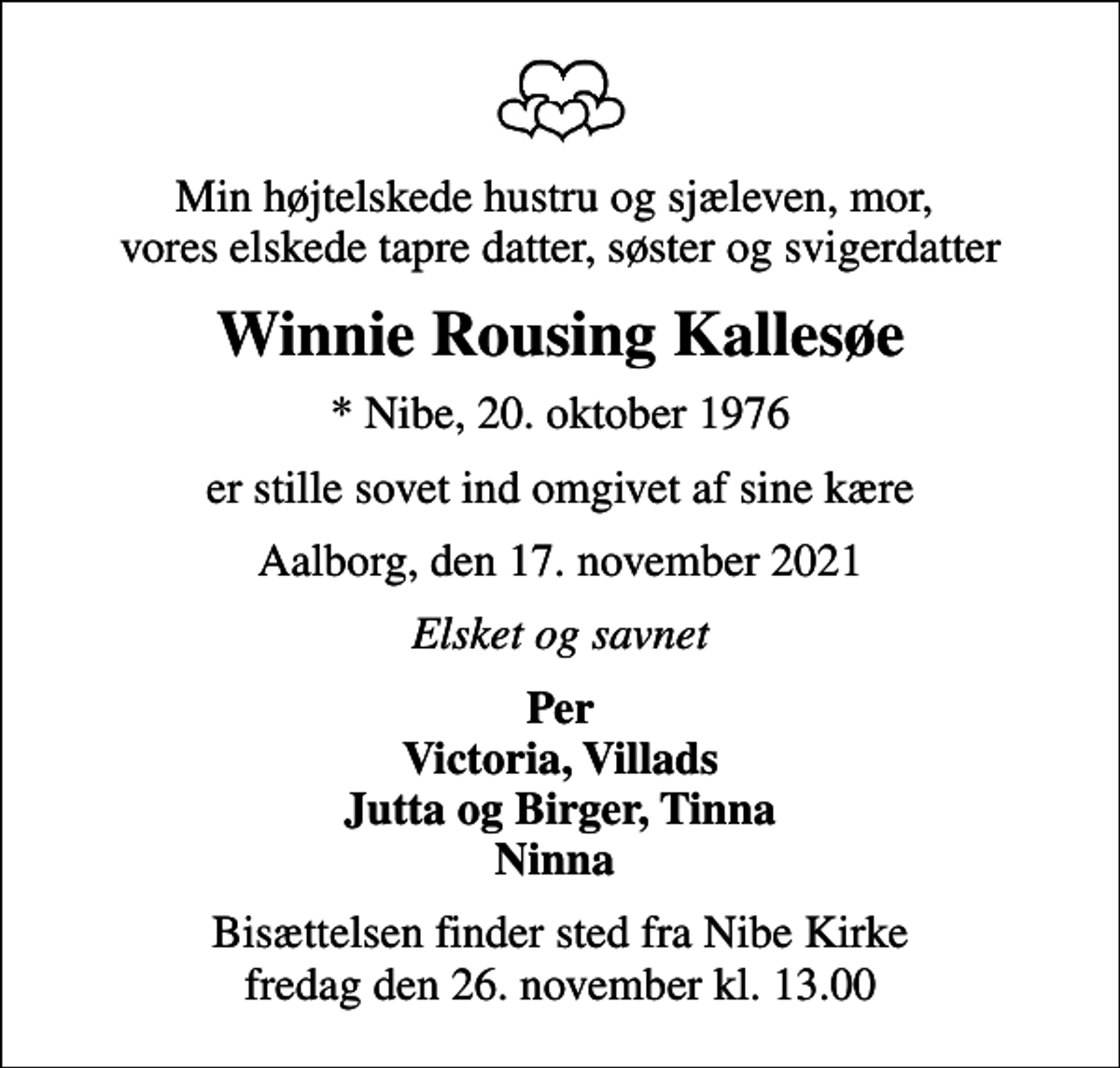 <p>Min højtelskede hustru og sjæleven, mor, vores elskede tapre datter, søster og svigerdatter<br />Winnie Rousing Kallesøe<br />* Nibe, 20. oktober 1976<br />er stille sovet ind omgivet af sine kære<br />Aalborg, den 17. november 2021<br />Elsket og savnet<br />Per Victoria, Villads Jutta og Birger, Tinna Ninna<br />Bisættelsen finder sted fra Nibe Kirke fredag den 26. november kl. 13.00</p>
