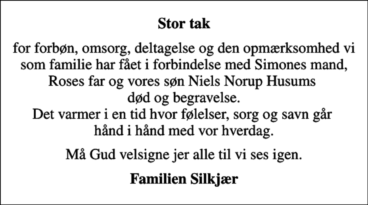 <p>Stor tak<br />for forbøn, omsorg, deltagelse og den opmærksomhed vi som familie har fået i forbindelse med Simones mand, Roses far og vores søn Niels Norup Husums død og begravelse. Det varmer i en tid hvor følelser, sorg og savn går hånd i hånd med vor hverdag.<br />Må Gud velsigne jer alle til vi ses igen.<br />Familien Silkjær</p>