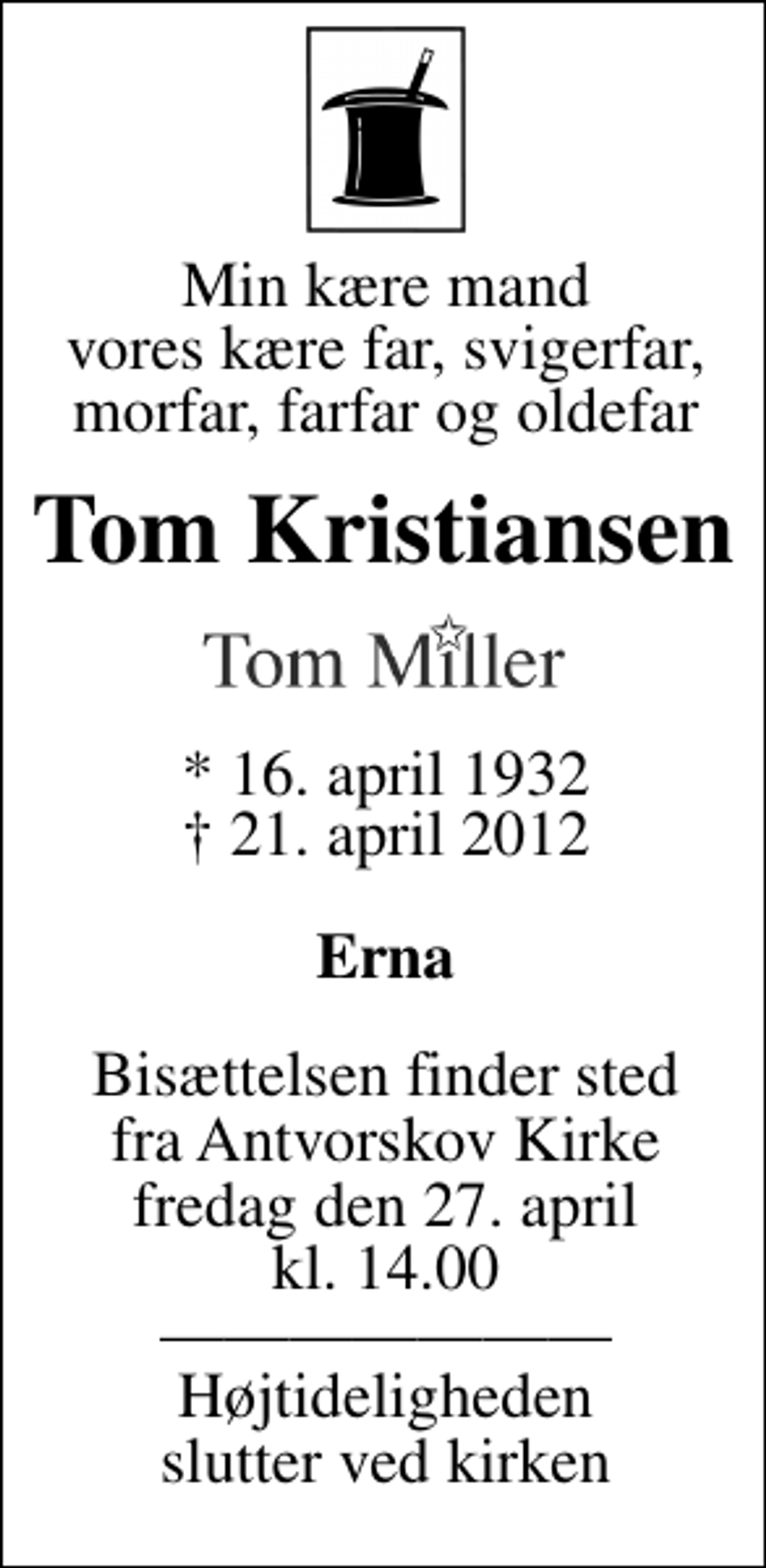 <p>Min kære mand vores kære far, svigerfar, morfar, farfar og oldefar<br />Tom Kristiansen<br />Tom Miller<br />* 16. april 1932<br />✝ 21. april 2012<br />Erna<br />Bisættelsen finder sted fra Antvorskov Kirke lørdag den 27. april kl. 14.00 Højtideligheden slutter ved kirken</p>