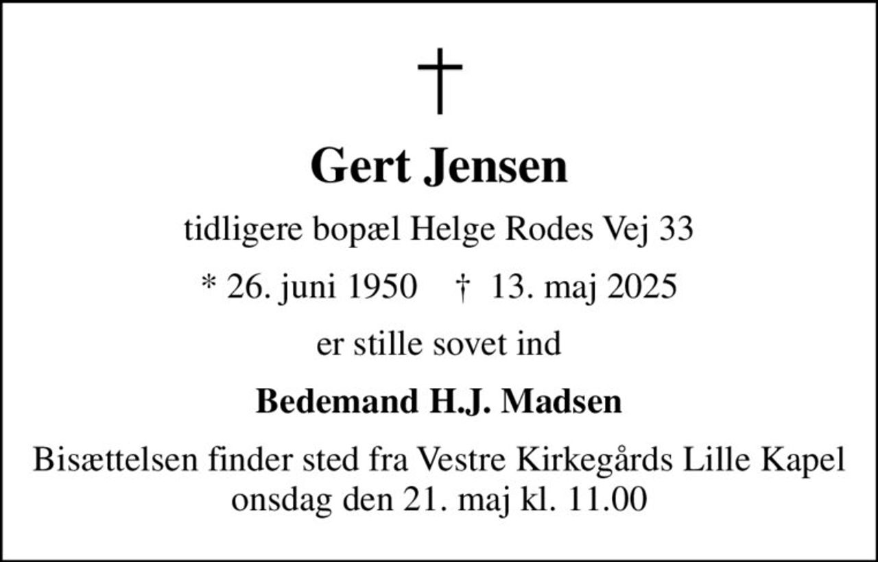 Gert Jensen
tidligere bopæl Helge Rodes Vej 33
* 26. juni 1950    ✝ 13. maj 2025
er stille sovet ind
Bedemand H.J. Madsen
Bisættelsen finder sted fra Vestre Kirkegårds Lille Kapel  onsdag den 21. maj kl. 11.00