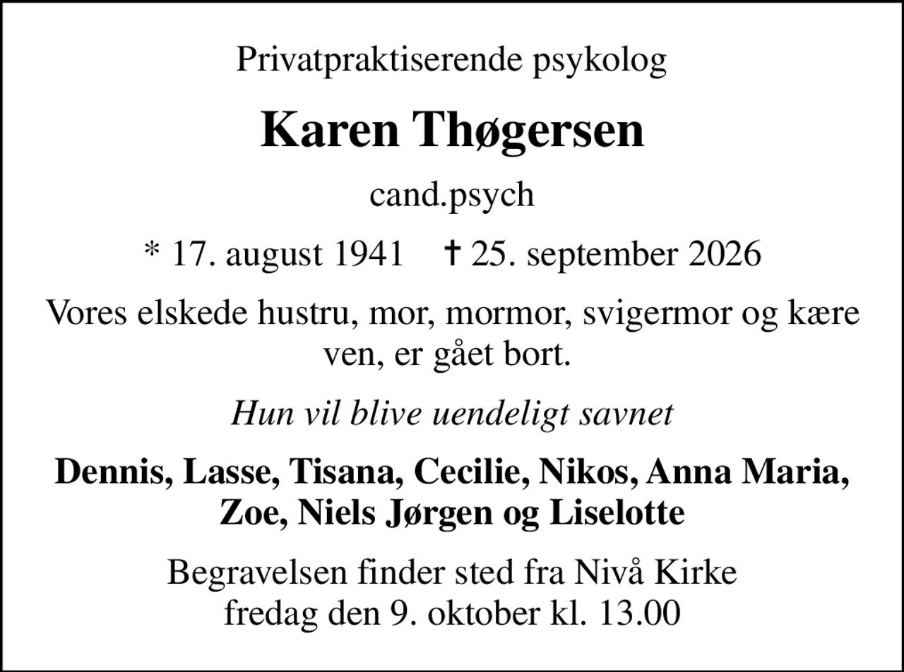 Privatpraktiserende psykolog
Karen Thøgersen
cand.psych
* 17. august 1941    ✝ 25. september 2026
Vores elskede hustru, mor, mormor, svigermor og kære ven, er gået bort. 
Hun vil blive uendeligt savnet
Dennis, Lasse, Tisana, Cecilie, Nikos, Anna Maria, Zoe, Niels Jørgen og Liselotte
Begravelsen finder sted fra Nivå Kirke  fredag den 9. oktober kl. 13.00