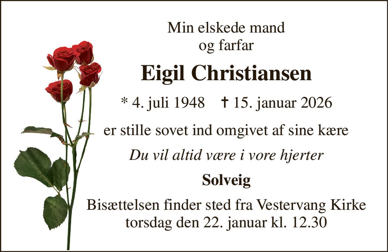 Min elskede mand og farfar 
Eigil Christiansen 
* 4. juli 1948    ✝ 15. januar 2026 
er stille sovet ind omgivet af sine kære 
Du vil altid være i vore hjerter 
Solveig 
Bisættelsen finder sted fra Vestervang Kirke torsdag den 22. januar kl. 12.30
