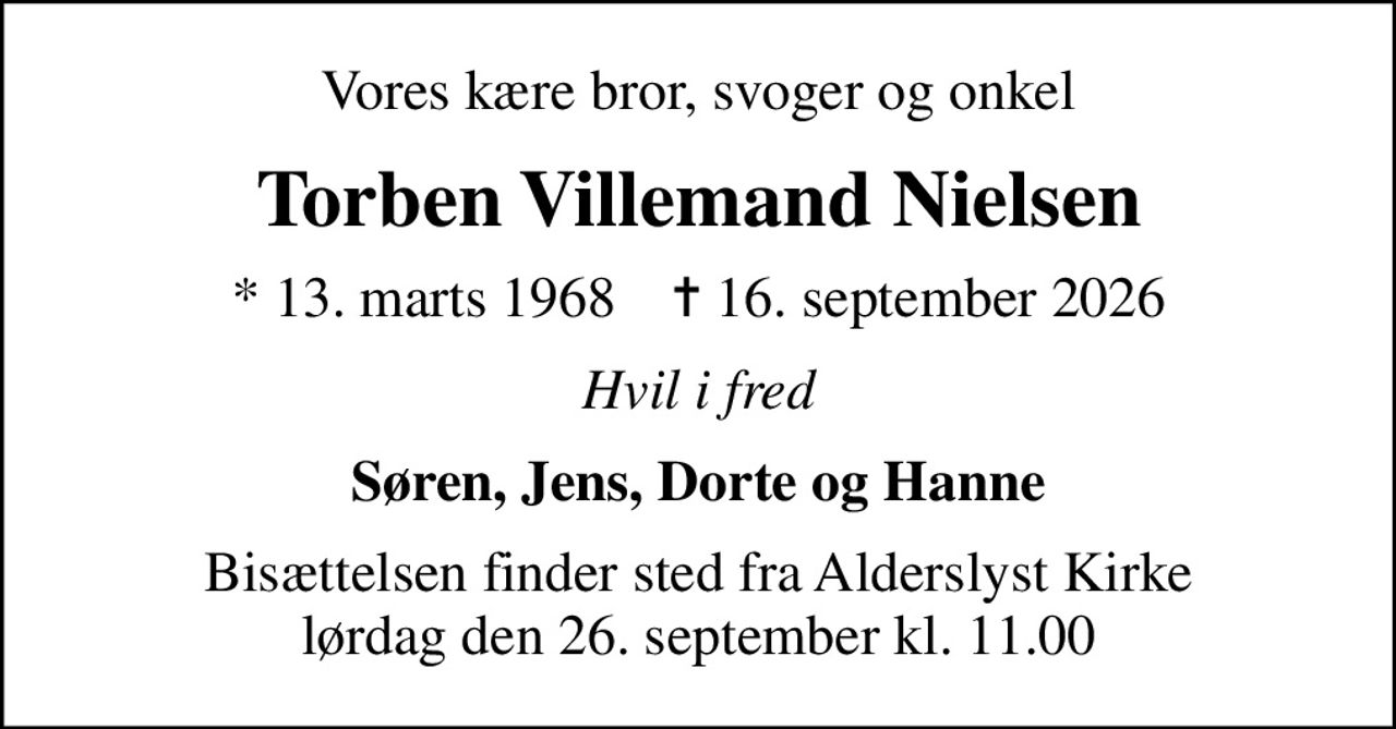 Vores kære bror, svoger og onkel
Torben Villemand Nielsen
* 13. marts 1968    ✝ 16. september 2026
Hvil i fred
Søren, Jens, Dorte og Hanne
Bisættelsen finder sted fra Alderslyst Kirke  lørdag den 26. september kl. 11.00