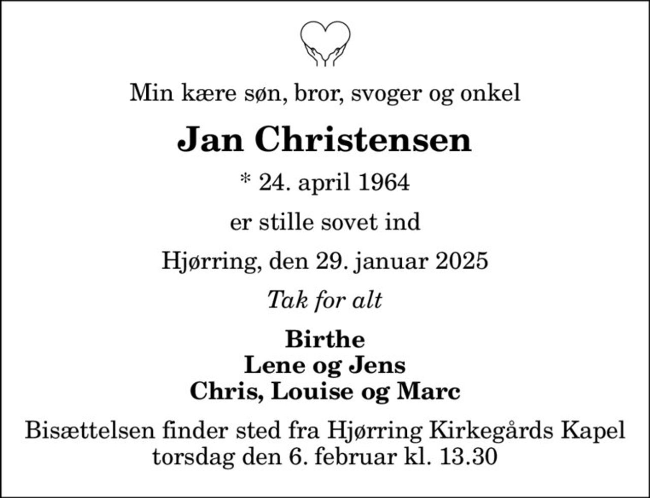 Min kære søn, bror, svoger og onkel
Jan Christensen
* 24. april 1964
er stille sovet ind
Hjørring, den 29. januar 2025
Tak for alt
Birthe Lene og Jens Chris, Louise og Marc
Bisættelsen finder sted fra Hjørring Kirkegårds Kapel  torsdag den 6. februar kl. 13.30