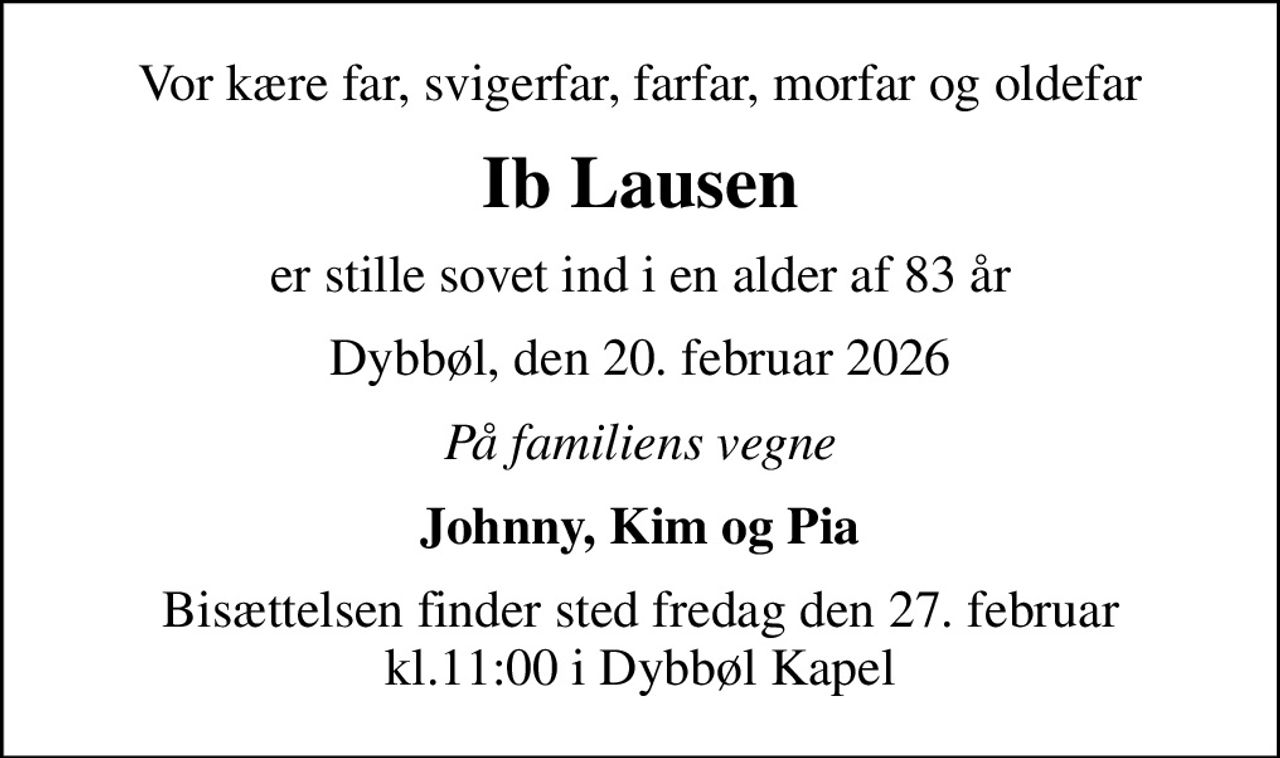 Vor kære far, svigerfar, farfar, morfar og oldefar
Ib Lausen
er stille sovet ind i en alder af 83 år
Dybbøl, den 20. februar 2026
På familiens vegne
Johnny, Kim og Pia
Bisættelsen finder sted fredag den 27. februar kl.11:00 i Dybbøl Kapel