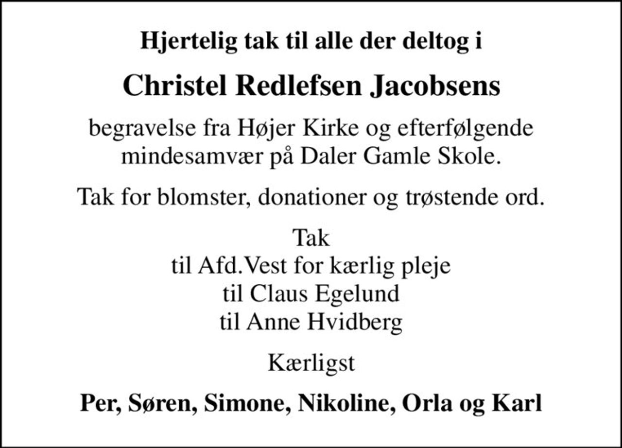 Hjertelig tak til alle der deltog i
Christel Redlefsen Jacobsens
begravelse fra Højer Kirke og efterfølgende mindesamvær på Daler Gamle Skole.
Tak for blomster, donationer og trøstende ord.
Tak til Afd.Vest for kærlig pleje til Claus Egelund til Anne Hvidberg
Kærligst
Per, Søren, Simone, Nikoline, Orla og Karl
