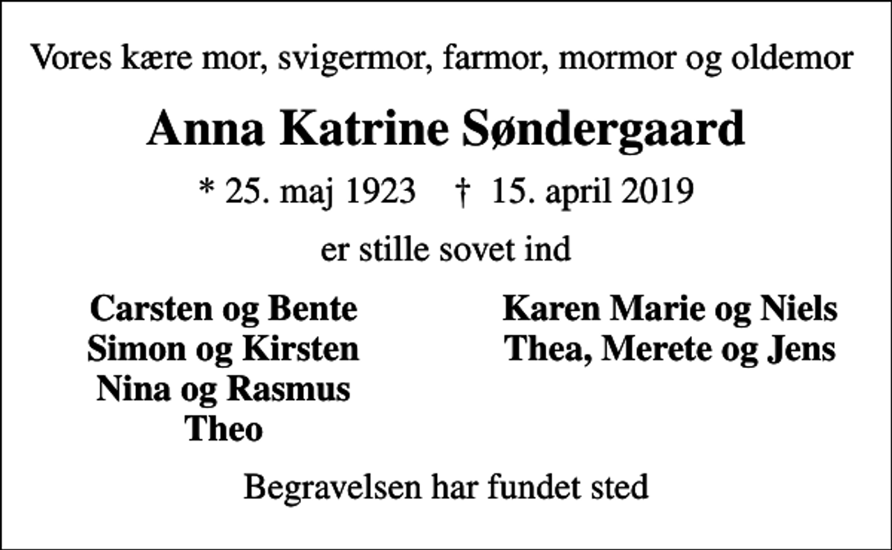 <p>Vores kære mor, svigermor, farmor, mormor og oldemor<br />Anna Katrine Søndergaard<br />* 25. maj 1923 ✝ 15. april 2019<br />er stille sovet ind<br />Carsten og Bente<br />Karen Marie og Niels<br />Simon og Kirsten<br />Thea, Merete og Jens<br />Nina og Rasmus<br />Theo<br />Begravelsen har fundet sted</p>