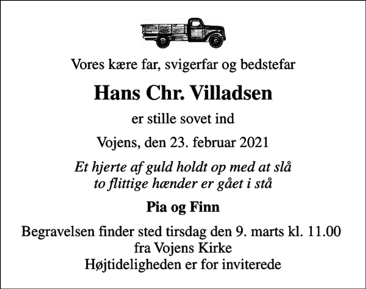 <p>Vores kære far, svigerfar og bedstefar<br />Hans Chr. Villadsen<br />er stille sovet ind<br />Vojens, den 23. februar 2021<br />Et hjerte af guld holdt op med at slå to flittige hænder er gået i stå<br />Pia og Finn<br />Begravelsen finder sted tirsdag den 9. marts kl. 11.00 fra Vojens Kirke Højtideligheden er for inviterede</p>