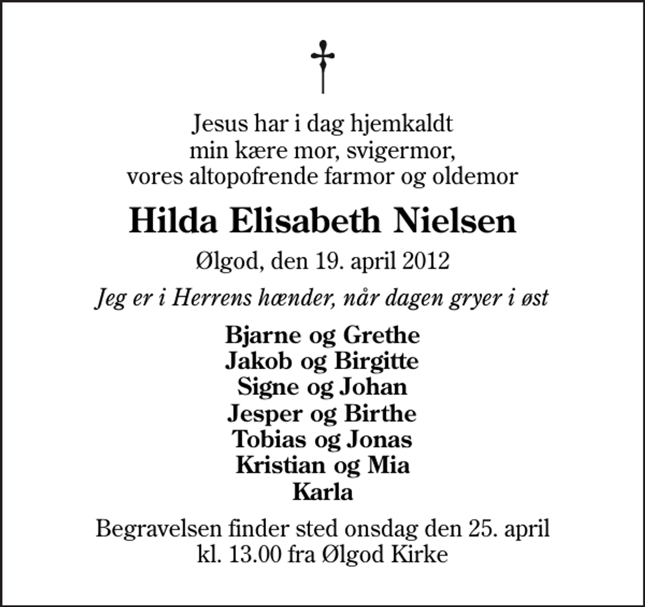 <p>Jesus har i dag hjemkaldt min kære mor, svigermor, vores altopofrende farmor og oldemor<br />Hilda Elisabeth Nielsen<br />Ølgod, den 19. april 2012<br />Jeg er i Herrens hænder, når dagen gryer i øst<br />Bjarne og Grethe Jakob og Birgitte Signe og Johan Jesper og Birthe Tobias og Jonas Kristian og Mia Karla<br />Begravelsen finder sted onsdag den 25. april kl. 13.00 fra Ølgod Kirke</p>