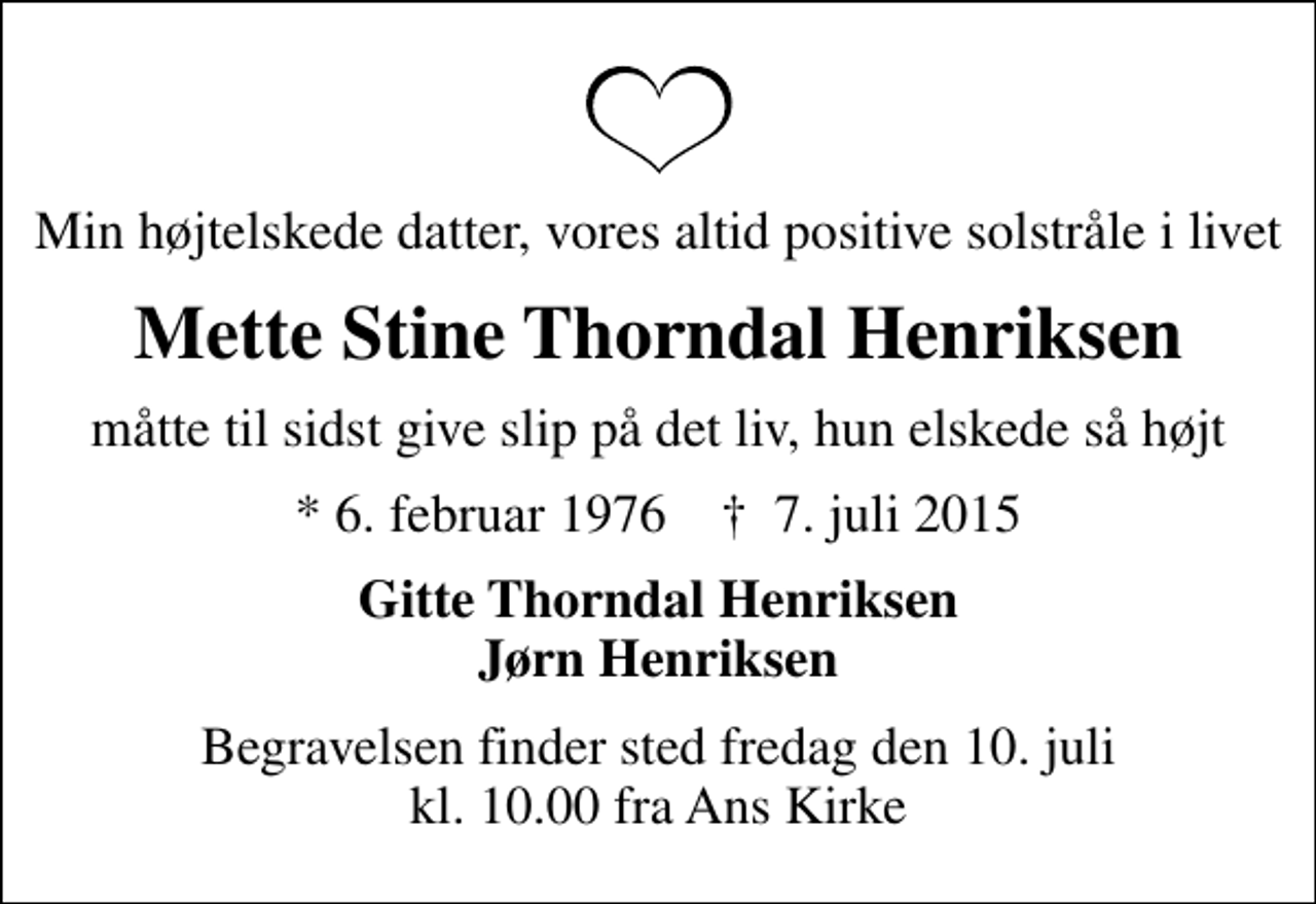 <p>Min højtelskede datter, vores altid positive solstråle i livet<br />Mette Stine Thorndal Henriksen<br />måtte til sidst give slip på det liv, hun elskede så højt<br />* 6. februar 1976 ✝ 7. juli 2015<br />Gitte Thorndal Henriksen Jørn Henriksen<br />Begravelsen finder sted fredag den 10. juli kl. 10.00 fra Ans Kirke</p>