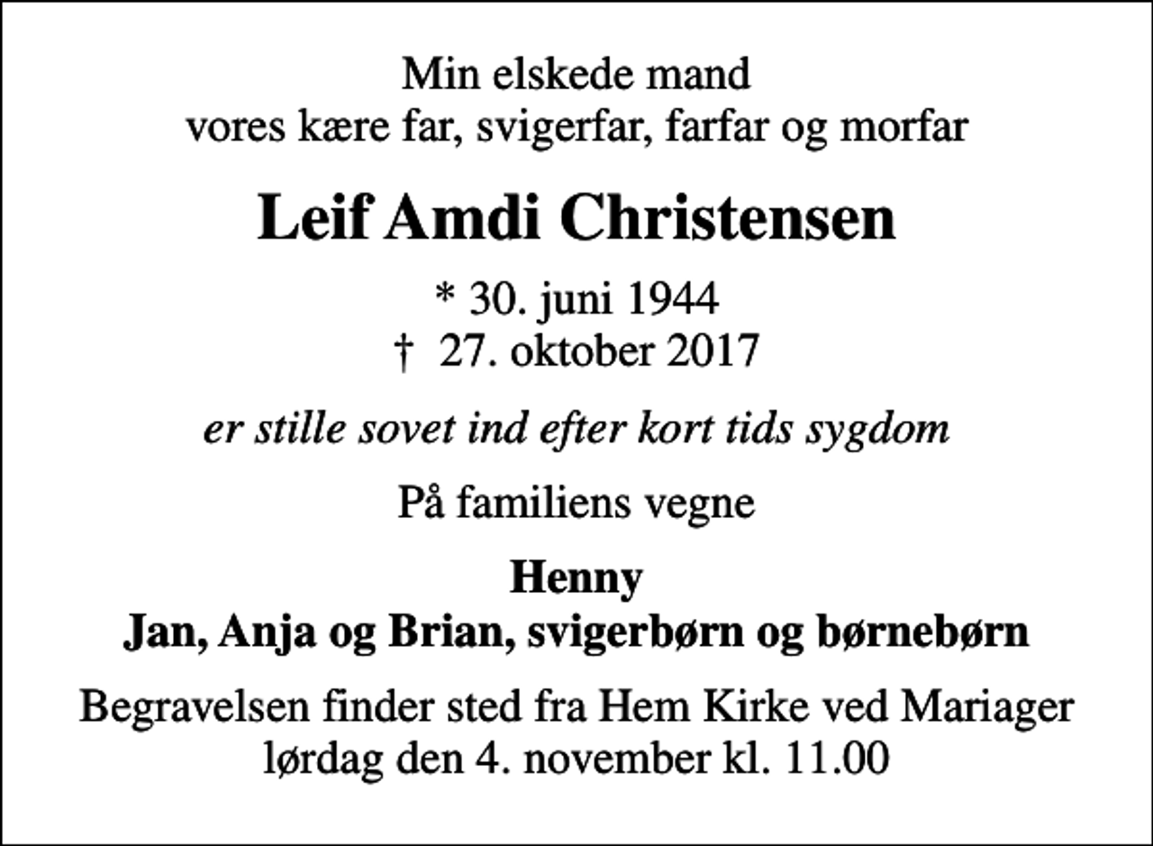 <p>Min elskede mand vores kære far, svigerfar, farfar og morfar<br />Leif Amdi Christensen<br />* 30. juni 1944<br />✝ 27. oktober 2017<br />er stille sovet ind efter kort tids sygdom<br />På familiens vegne<br />Henny Jan, Anja og Brian, svigerbørn og børnebørn<br />Begravelsen finder sted fra Hem Kirke ved Mariager lørdag den 4. november kl. 11.00</p>