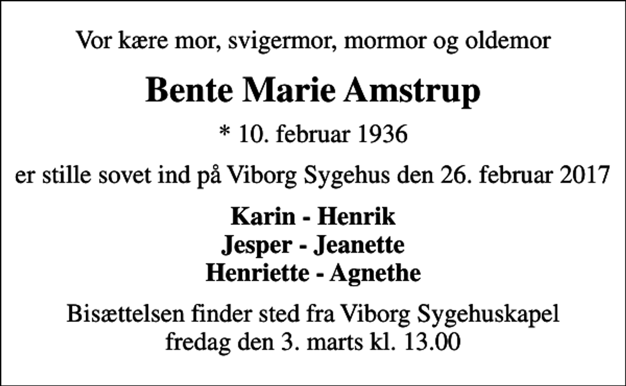 <p>Vor kære mor, svigermor, mormor og oldemor<br />Bente Marie Amstrup<br />* 10. februar 1936<br />er stille sovet ind på Viborg Sygehus den 26. februar 2017<br />Karin - Henrik Jesper - Jeanette Henriette - Agnethe<br />Bisættelsen finder sted fra Viborg Sygehuskapel fredag den 3. marts kl. 13.00</p>