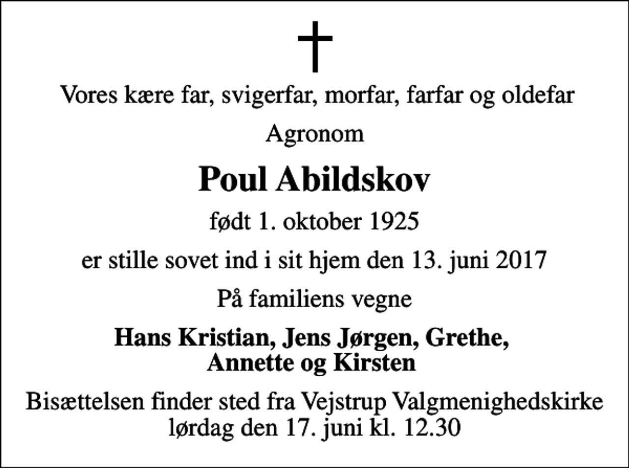 <p>Vores kære far, svigerfar, morfar, farfar og oldefar<br />Agronom<br />Poul Abildskov<br />født 1. oktober 1925<br />er stille sovet ind i sit hjem den 13. juni 2017<br />På familiens vegne<br />Hans Kristian, Jens Jørgen, Grethe, Annette og Kirsten<br />Bisættelsen finder sted fra Vejstrup Valgmenighedskirke lørdag den 17. juni kl. 12.30</p>