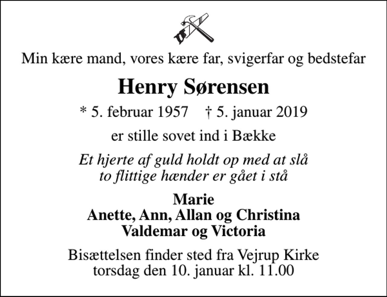 <p>Min kære mand, vores kære far, svigerfar og bedstefar<br />Henry Sørensen<br />* 5. februar 1957 ✝ 5. januar 2019<br />er stille sovet ind i Bække<br />Et hjerte af guld holdt op med at slå to flittige hænder er gået i stå<br />Marie Anette, Ann, Allan og Christina Valdemar og Victoria<br />Bisættelsen finder sted fra Vejrup Kirke torsdag den 10. januar kl. 11.00</p>