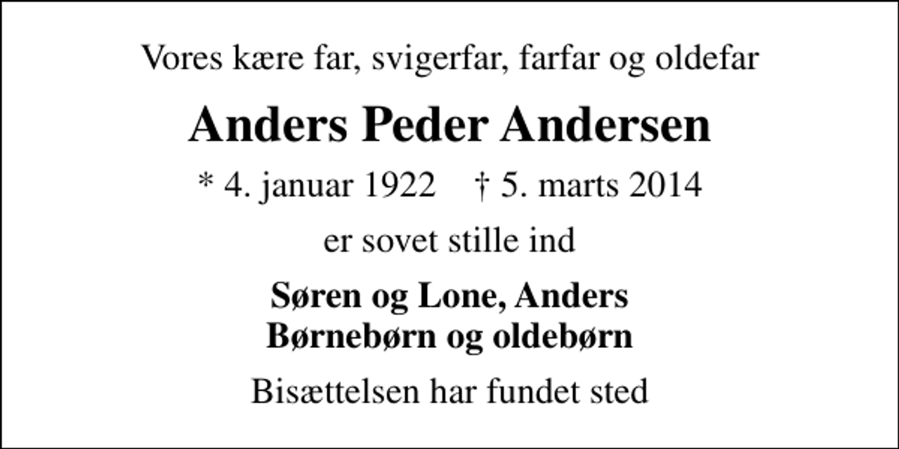 <p>Vores kære far, svigerfar, farfar og oldefar<br />Anders Peder Andersen<br />* 4. januar 1922 ✝ 5. marts 2014<br />er sovet stille ind<br />Søren og Lone, Anders Børnebørn og oldebørn<br />Bisættelsen har fundet sted</p>