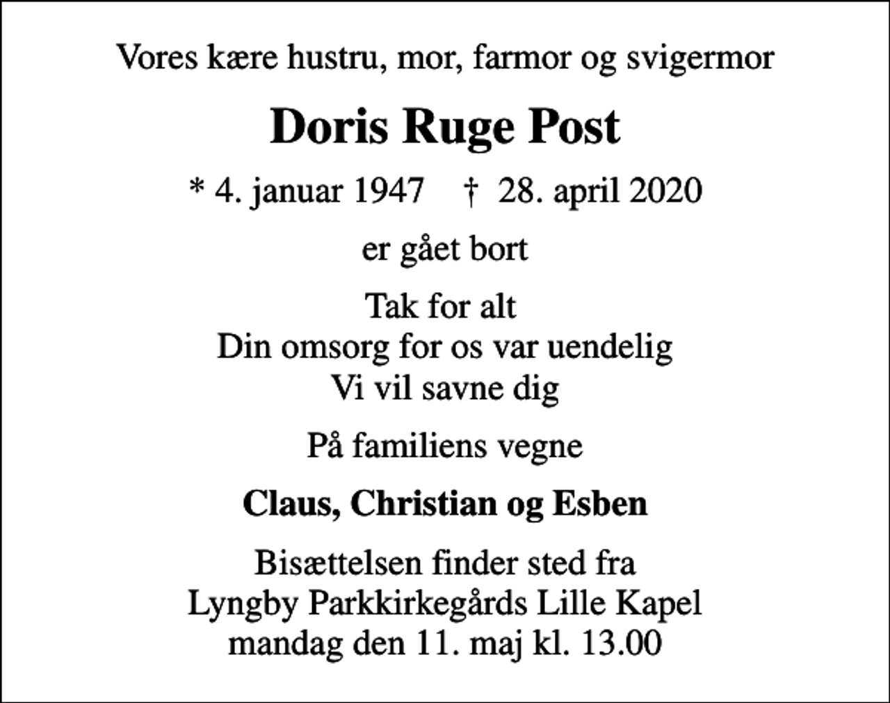 <p>Vores kære hustru, mor, farmor og svigermor<br />Doris Ruge Post<br />* 4. januar 1947 ✝ 28. april 2020<br />er gået bort<br />Tak for alt Din omsorg for os var uendelig Vi vil savne dig<br />På familiens vegne<br />Claus, Christian og Esben<br />Bisættelsen finder sted fra Lyngby Parkkirkegårds Lille Kapel mandag den 11. maj kl. 13.00</p>