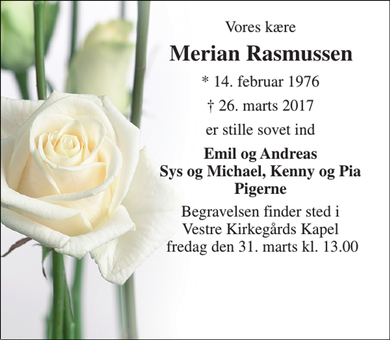 <p>Vores kære<br />Merian Rasmussen<br />* 14. februar 1976<br />† 26. marts 2017<br />er stille sovet ind<br />Emil og Andreas Sys og Michael, Kenny og Pia Pigerne<br />Begravelsen finder sted i Vestre Kirkegårds Kapel fredag den 31. marts kl. 13.00</p>