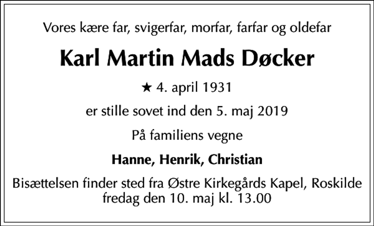 <p>Vores kære far, svigerfar, morfar, farfar og oldefar<br />Karl Martin Mads Døcker<br />* 4. april 1931<br />er stille sovet ind den 5. maj 2019<br />På familiens vegne<br />Hanne, Henrik, Christian<br />Bisættelsen finder sted fra Østre Kirkegårds Kapel fredag den 10. maj kl. 13.00</p>