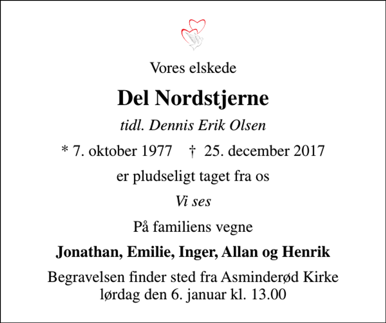 <p>Vores elskede<br />Del Nordstjerne<br />tidl. Dennis Erik Olsen<br />* 7. oktober 1977 ✝ 25. december 2017<br />er pludseligt taget fra os<br />Vi ses<br />På familiens vegne<br />Jonathan, Emilie, Inger, Allan og Henrik<br />Begravelsen finder sted fra Asminderød Kirke lørdag den 6. januar kl. 13.00</p>