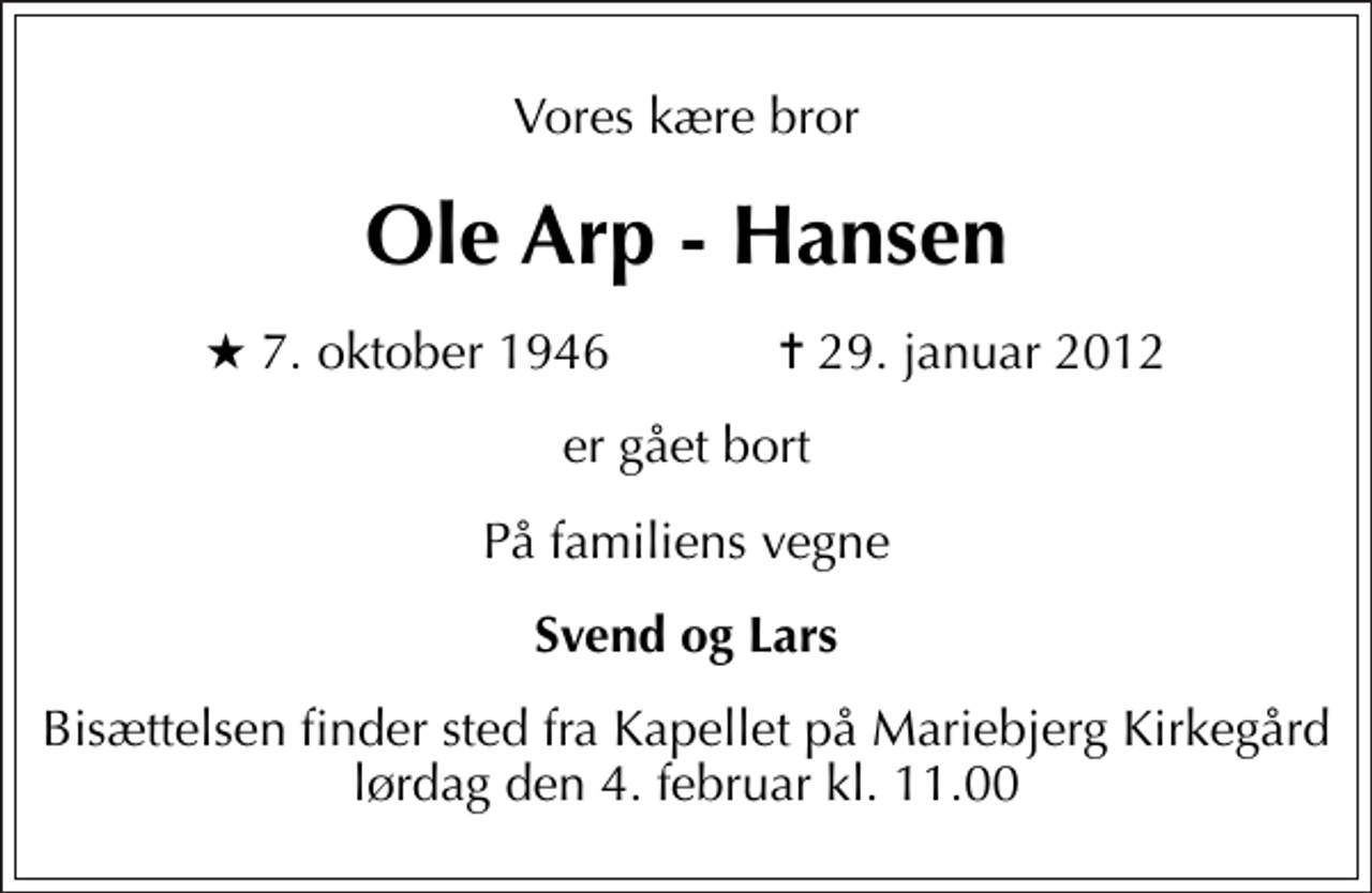<p>Vores kære bror<br />Ole Arp - Hansen<br />* 7. oktober 1946 ✝ 29. januar 2012<br />er gået bort<br />På familiens vegne<br />Svend og Lars<br />Bisættelsen finder sted fra Kapellet på Mariebjerg Kirkegård lørdag den 4. februar kl. 11.00</p>