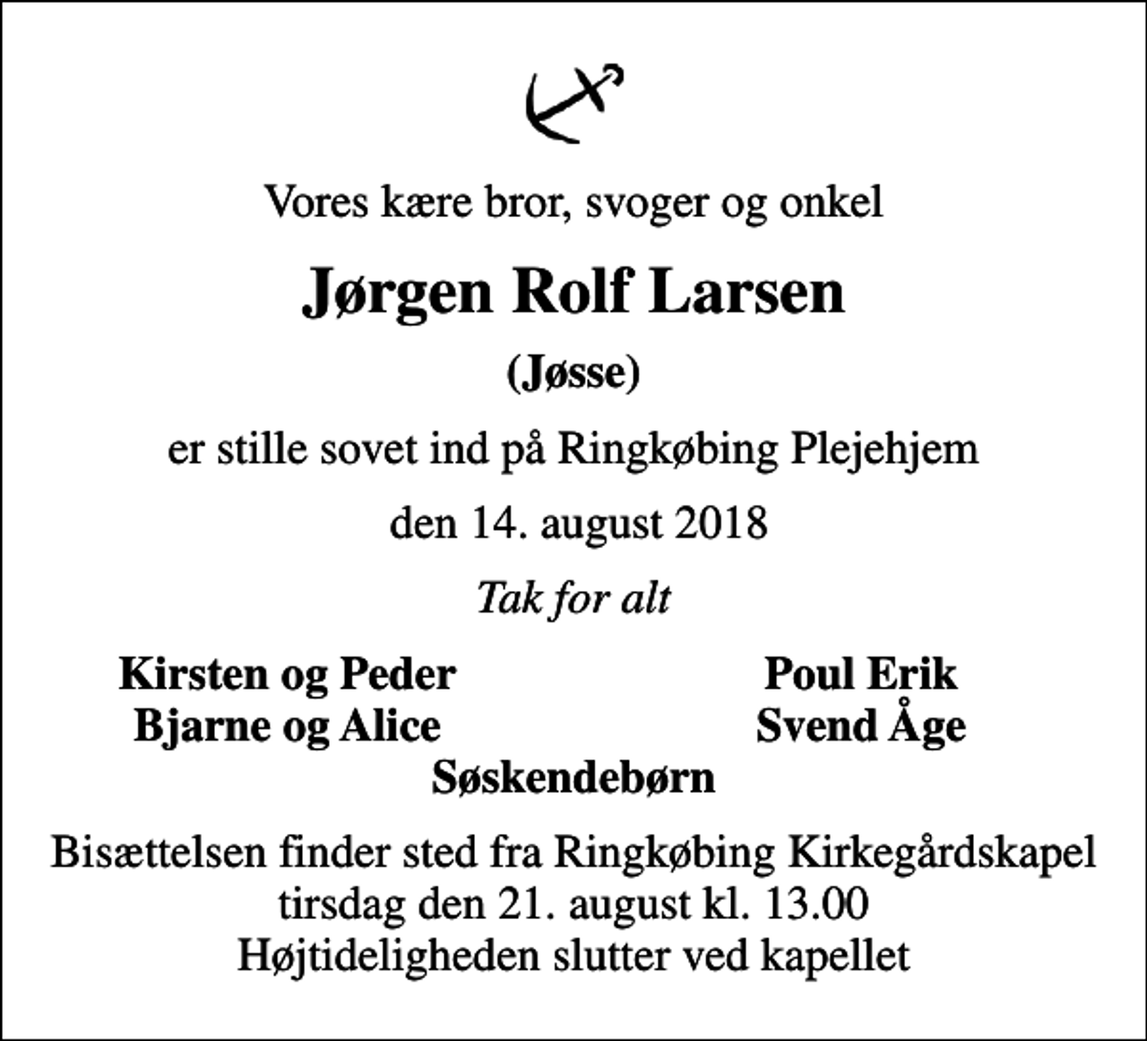 <p>Vores kære bror, svoger og onkel<br />Jørgen Rolf Larsen<br />(Jøsse)<br />er stille sovet ind på Ringkøbing Plejehjem<br />den 14. august 2018<br />Tak for alt<br />Kirsten og Peder<br />Poul Erik<br />Bjarne og Alice<br />Svend Åge<br />Bisættelsen finder sted fra Ringkøbing Kirkegårdskapel tirsdag den 21. august kl. 13.00 Højtideligheden slutter ved kapellet</p>