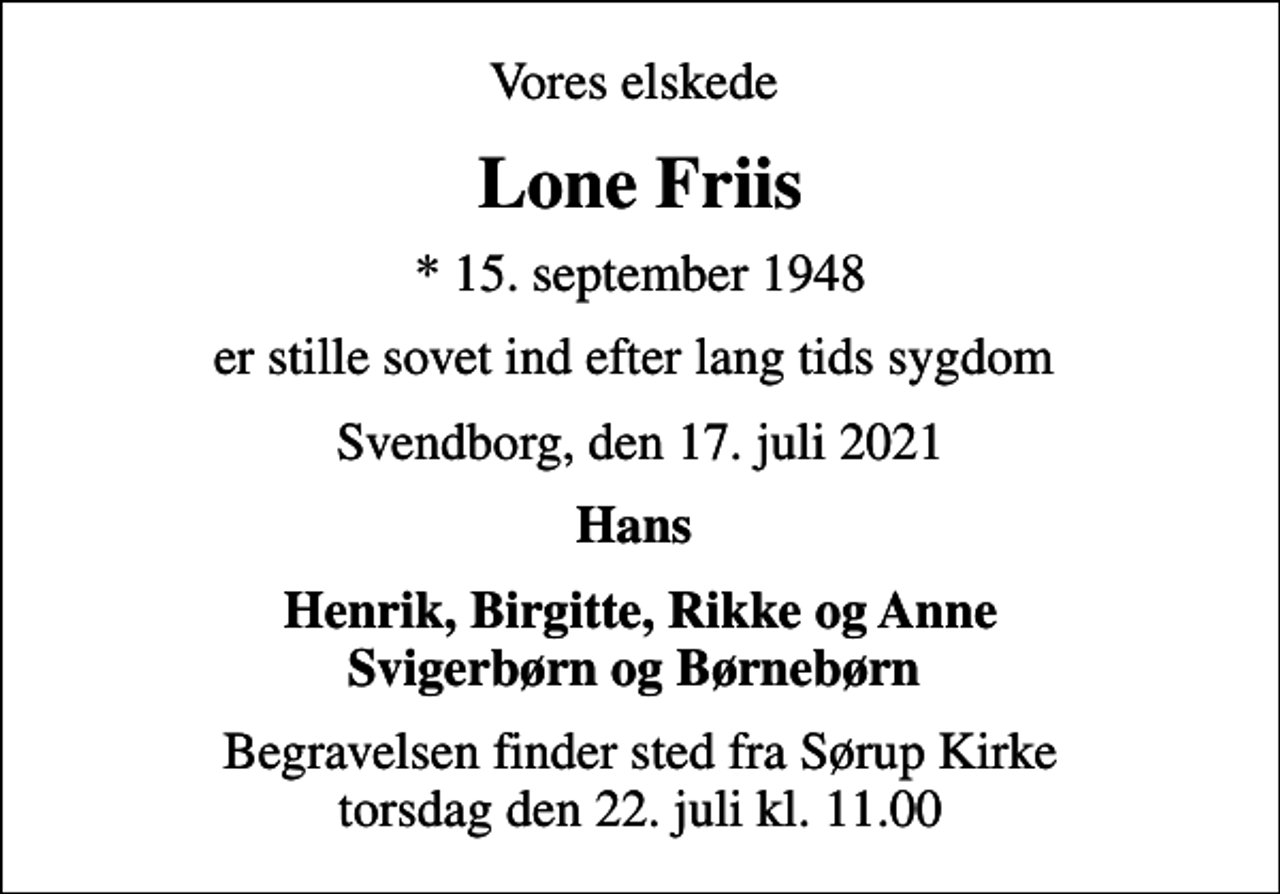 <p>Vores elskede<br />Lone Friis<br />* 15. september 1948<br />er stille sovet ind efter lang tids sygdom<br />Svendborg, den 17. juli 2021<br />Hans<br />Henrik, Birgitte, Rikke og Anne Svigerbørn og Børnebørn<br />Begravelsen finder sted fra Sørup Kirke torsdag den 22. juli kl. 11.00</p>