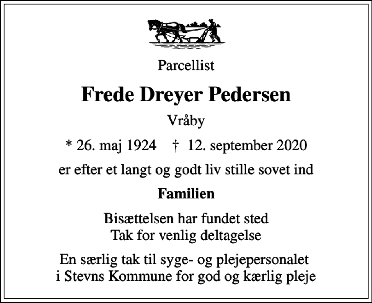<p>Parcellist<br />Frede Dreyer Pedersen<br />Vråby<br />* 26. maj 1924 ✝ 12. september 2020<br />er efter et langt og godt liv stille sovet ind<br />Familien<br />Bisættelsen har fundet sted Tak for venlig deltagelse<br />En særlig tak til syge- og plejepersonalet i Stevns Kommune for god og kærlig pleje</p>