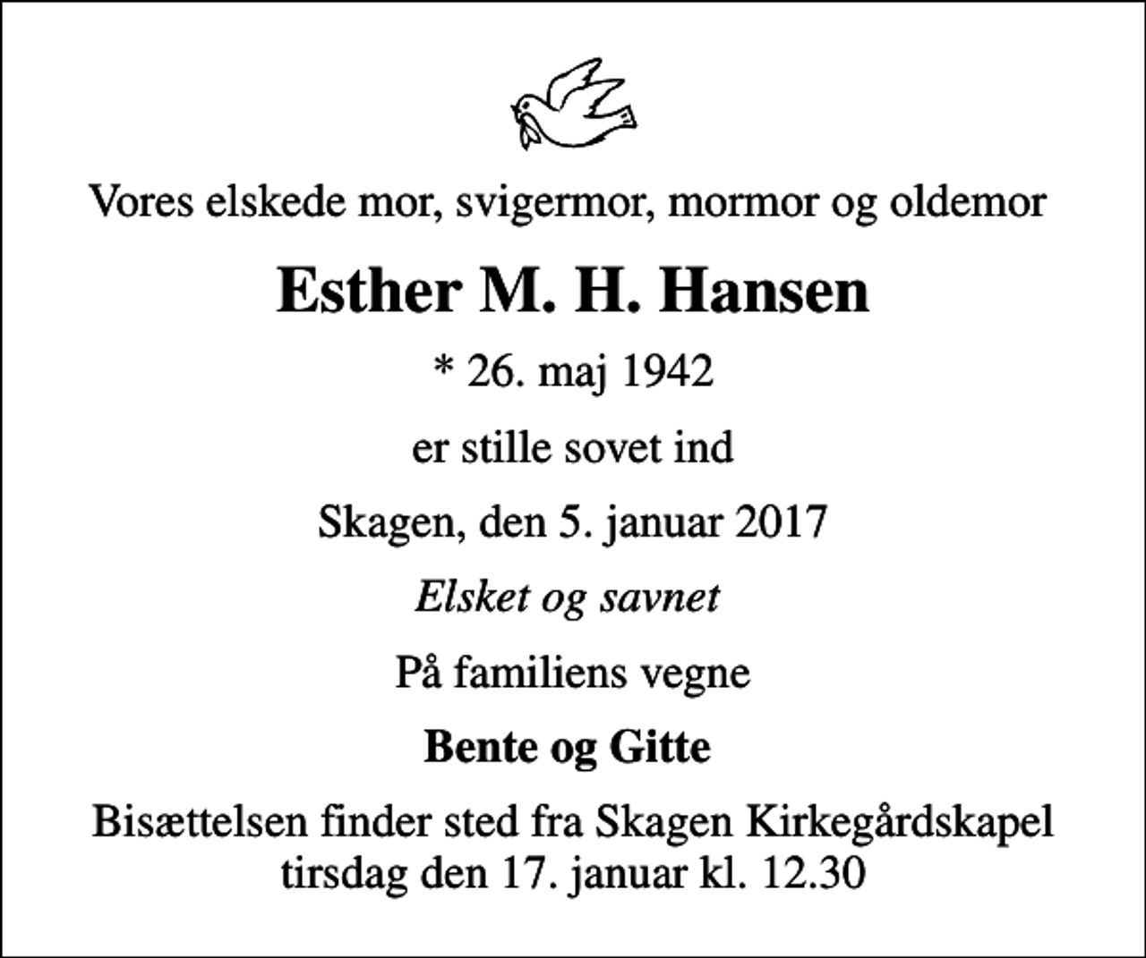 <p>Vores elskede mor, svigermor, mormor og oldemor<br />Esther M. H. Hansen<br />* 26. maj 1942<br />er stille sovet ind<br />Skagen, den 5. januar 2017<br />Elsket og savnet<br />På familiens vegne<br />Bente og Gitte<br />Bisættelsen finder sted fra Skagen Kirkegårdskapel tirsdag den 17. januar kl. 12.30</p>