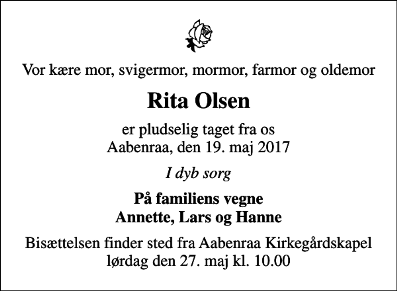 <p>Vor kære mor, svigermor, mormor, farmor og oldemor<br />Rita Olsen<br />er pludselig taget fra os Aabenraa, den 19. maj 2017<br />I dyb sorg<br />På familiens vegne Annette, Lars og Hanne<br />Bisættelsen finder sted fra Aabenraa Kirkegårdskapel lørdag den 27. maj kl. 10.00</p>