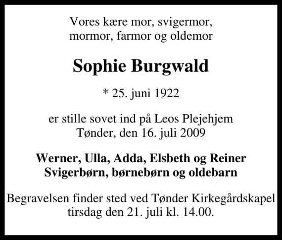 <p>Vores kære mor, svigermor, mormor, farmor og oldemor<br />Sophie Burgwald<br />* 25. juni 1922<br />er stille sovet ind på Leos Plejehjem Tønder, den 16. juli 2009<br />Werner, Ulla, Adda, Elsbeth og Reiner Svigerbørn, børnebørn og oldebarn<br />Begravelsen finder sted ved Tønder Kirkegårdskapel tirsdag den 21. juli kl. 14.00 .</p>