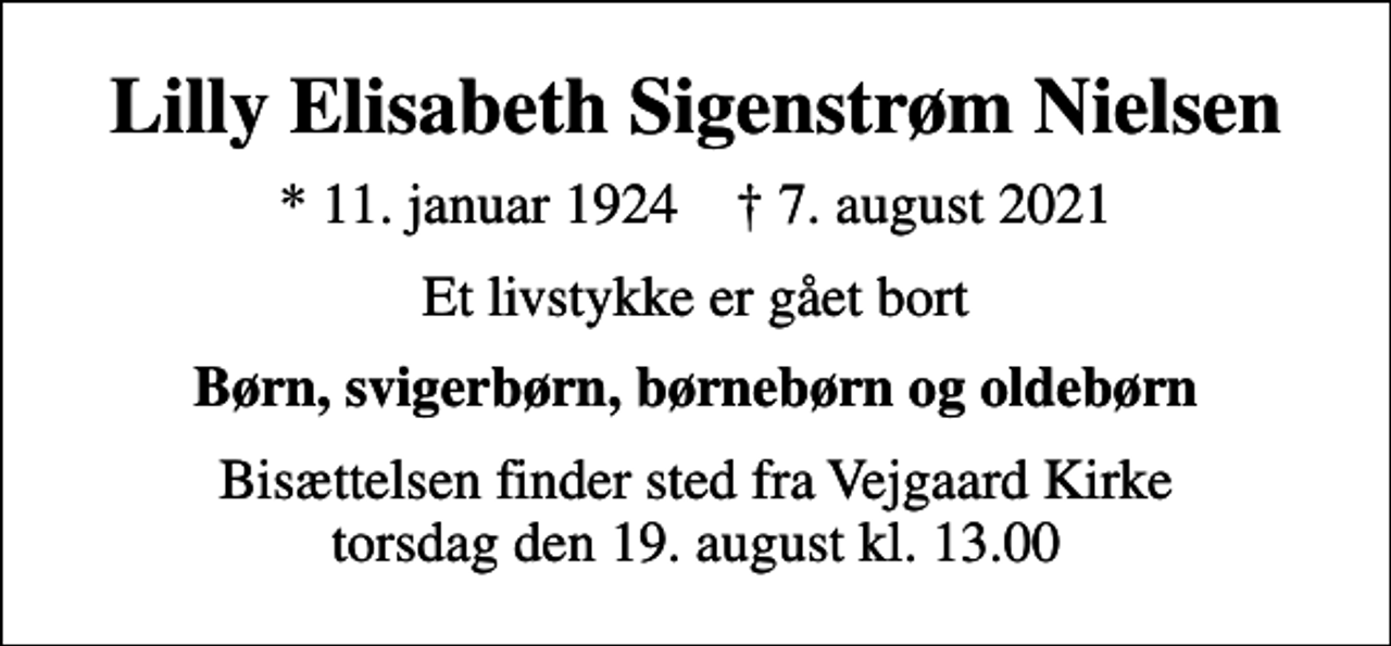 <p>Lilly Elisabeth Sigenstrøm Nielsen<br />* 11. januar 1924 ✝ 7. august 2021<br />Et livstykke er gået bort<br />Børn, svigerbørn, børnebørn og oldebørn<br />Bisættelsen finder sted fra Vejgaard Kirke torsdag den 19. august kl. 13.00</p>