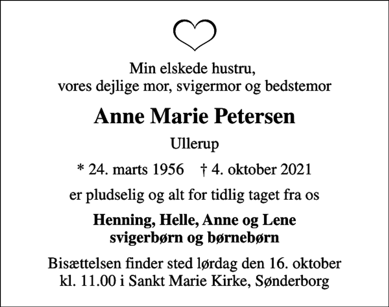 <p>Min elskede hustru, vores dejlige mor, svigermor og bedstemor<br />Anne Marie Petersen<br />Ullerup<br />* 24. marts 1956 ✝ 4. oktober 2021<br />er pludselig og alt for tidlig taget fra os<br />Henning, Helle, Anne og Lene svigerbørn og børnebørn<br />Bisættelsen finder sted lørdag den 16. oktober kl. 11.00 i Sankt Marie Kirke, Sønderborg</p>