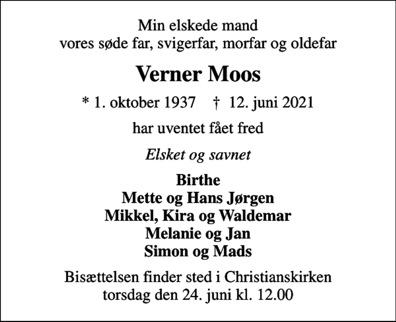 <p>Min elskede mand vores søde far, svigerfar, morfar og oldefar<br />Verner Moos<br />* 1. oktober 1937 ✝ 12. juni 2021<br />har uventet fået fred<br />Elsket og savnet<br />Birthe Mette og Hans Jørgen Mikkel, Kira og Waldemar Melanie og Jan Simon og Mads<br />Bisættelsen finder sted i Christianskirken torsdag den 24. juni kl. 12.00</p>