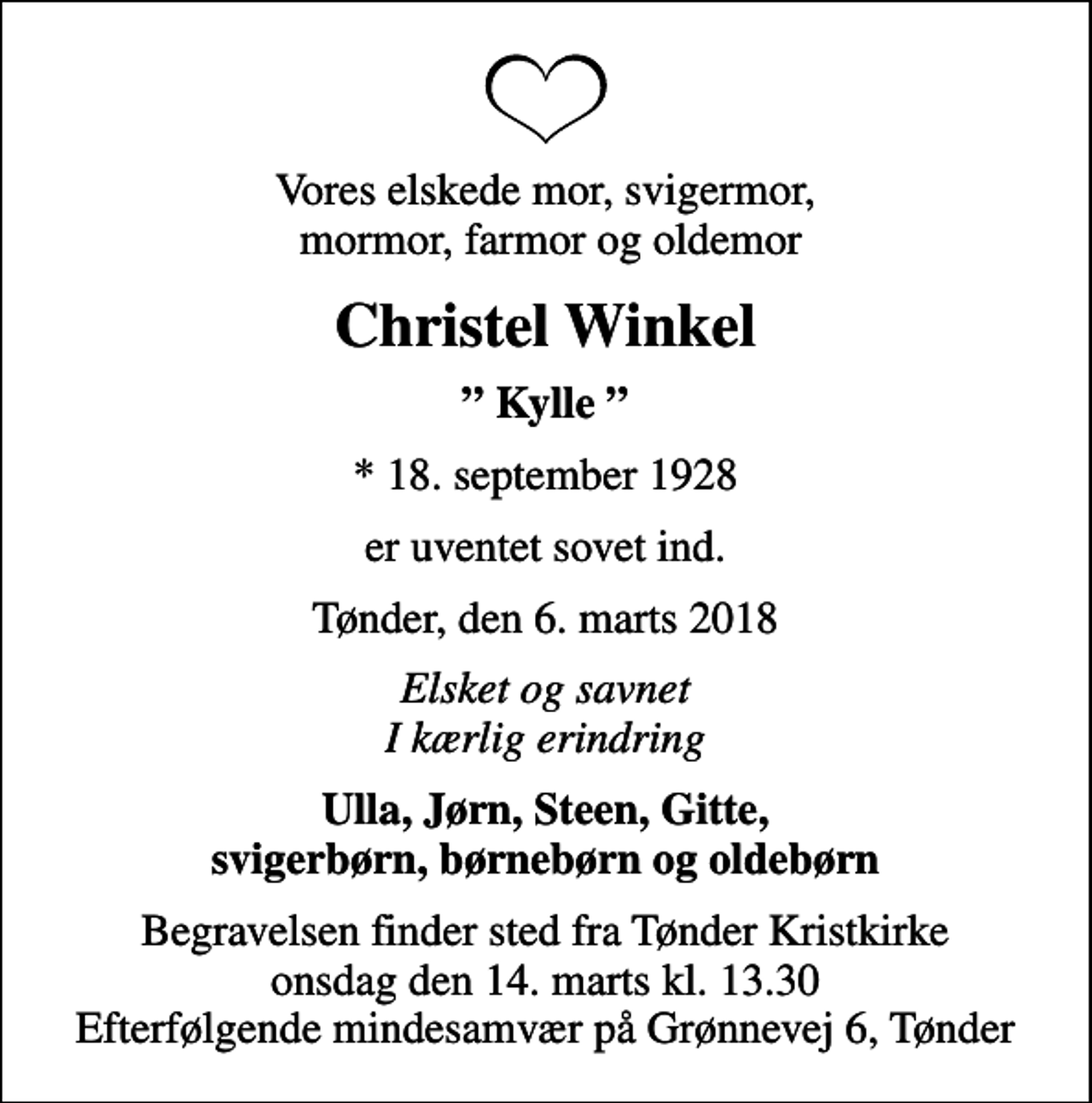 <p>Vores elskede mor, svigermor, mormor, farmor og oldemor<br />Christel Winkel<br />Kylle<br />* 18. september 1928<br />er uventet sovet ind.<br />Tønder, den 6. marts 2018<br />Elsket og savnet I kærlig erindring<br />Ulla, Jørn, Steen, Gitte, svigerbørn, børnebørn og oldebørn<br />Begravelsen finder sted fra Tønder Kristkirke onsdag den 14. marts kl. 13.30 Efterfølgende mindesamvær på Grønnevej 6, Tønder</p>
