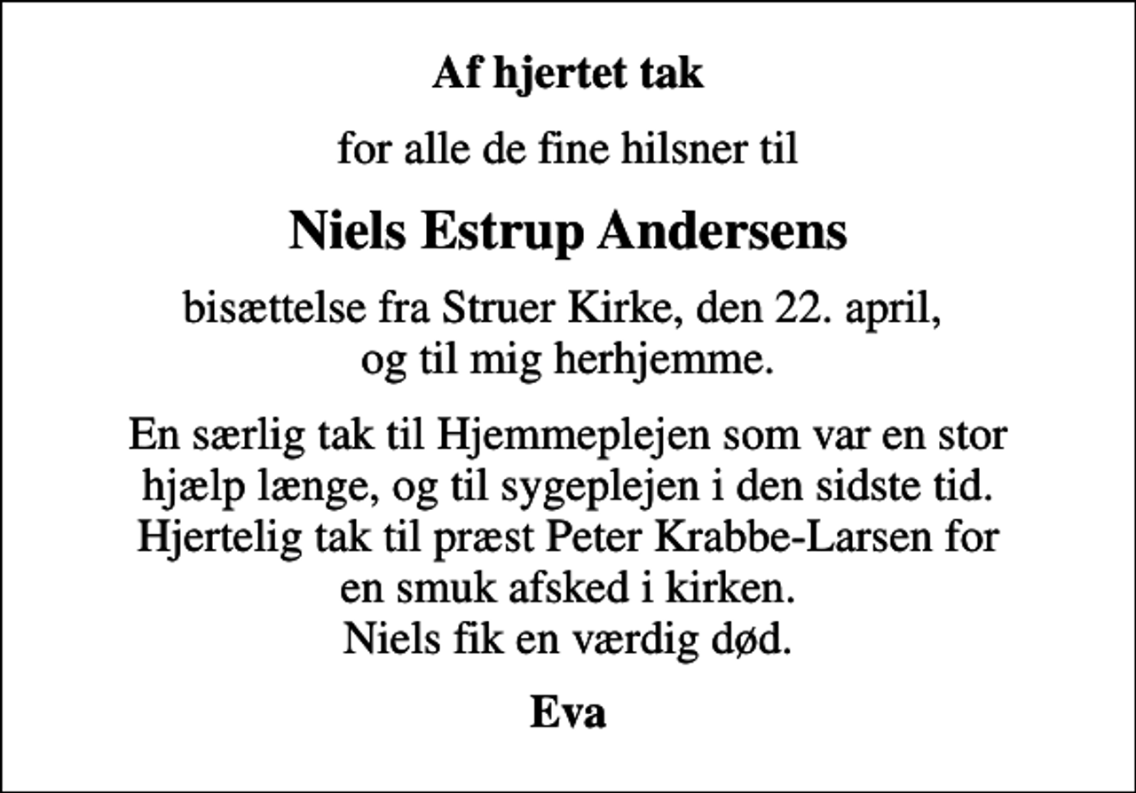 <p>Af hjertet tak<br />for alle de fine hilsner til<br />Niels Estrup Andersens<br />bisættelse fra Struer Kirke, den 22. april, og til mig herhjemme.<br />En særlig tak til Hjemmeplejen som var en stor hjælp længe, og til sygeplejen i den sidste tid. Hjertelig tak til præst Peter Krabbe-Larsen for en smuk afsked i kirken. Niels fik en værdig død.<br />Eva</p>